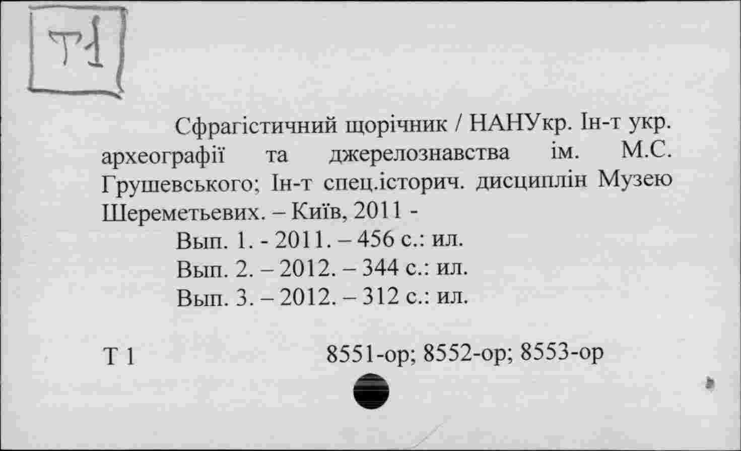 ﻿Сфрагістичний щорічник / НАНУкр. Ін-т укр. археографії та джерелознавства ім. М.С. Грушевського; Ін-т спец.історич. дисциплін Музею Шереметьевих. - Київ, 2011-
Вып. 1. - 2011.-456 с.: ил.
Вьш. 2. - 2012. — 344 с.: ил.
Вып. 3.-2012.-312 с.: ил.
Т 1
8551-ор; 8552-ор; 8553-ор